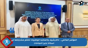 المؤتمر العالمي.. «الأرشيف والمكتبة الوطنية» تختتم مشاركتها في آستانا بأبرز النجاحات